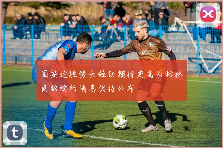 国安连胜势头强劲期待更高目标林良铭续约消息仍待公布