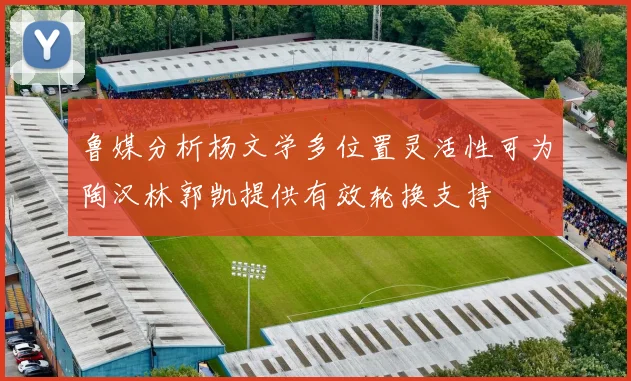 鲁媒分析杨文学多位置灵活性可为陶汉林郭凯提供有效轮换支持
