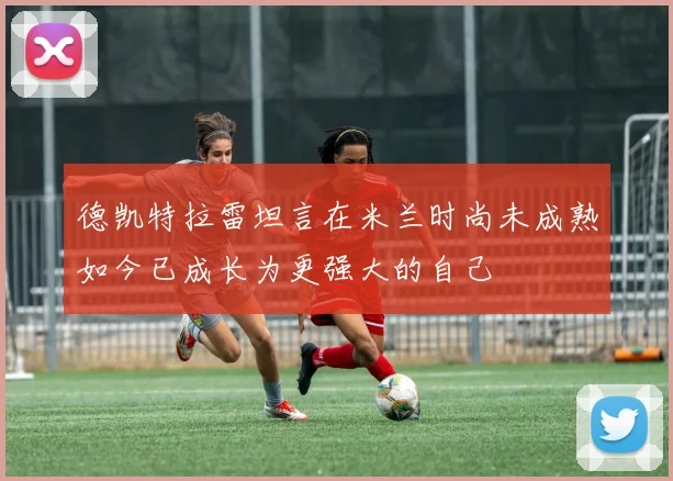德凯特拉雷坦言在米兰时尚未成熟如今已成长为更强大的自己