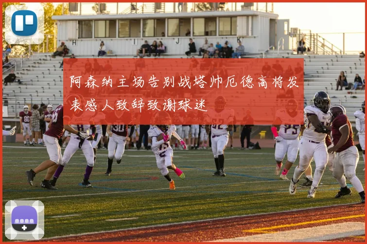 阿森纳主场告别战塔帅厄德高将发表感人致辞致谢球迷
