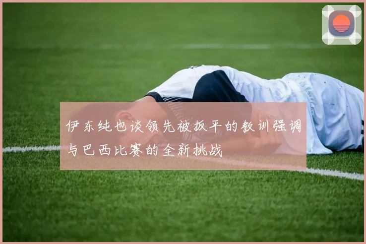 伊东纯也谈领先被扳平的教训强调与巴西比赛的全新挑战