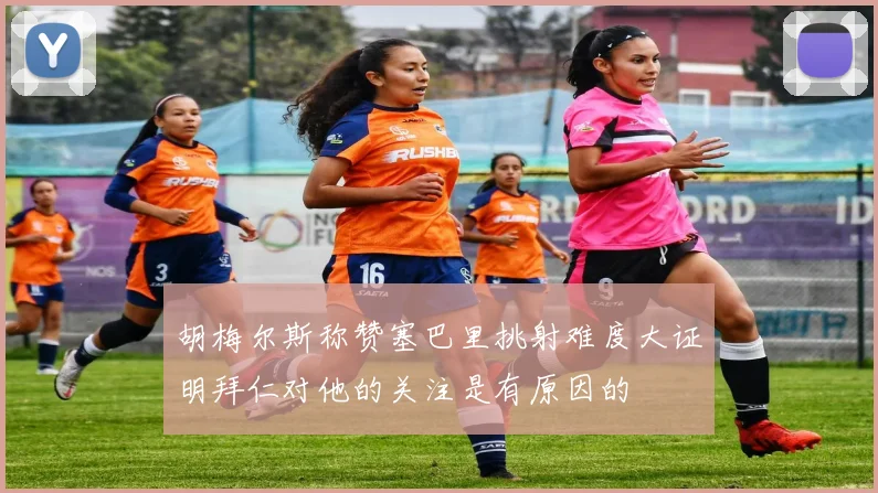胡梅尔斯称赞塞巴里挑射难度大证明拜仁对他的关注是有原因的