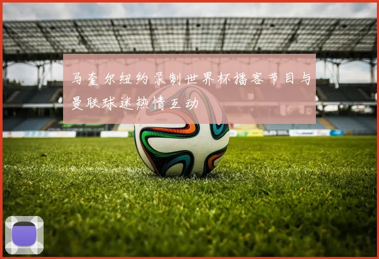马奎尔纽约录制世界杯播客节目与曼联球迷热情互动