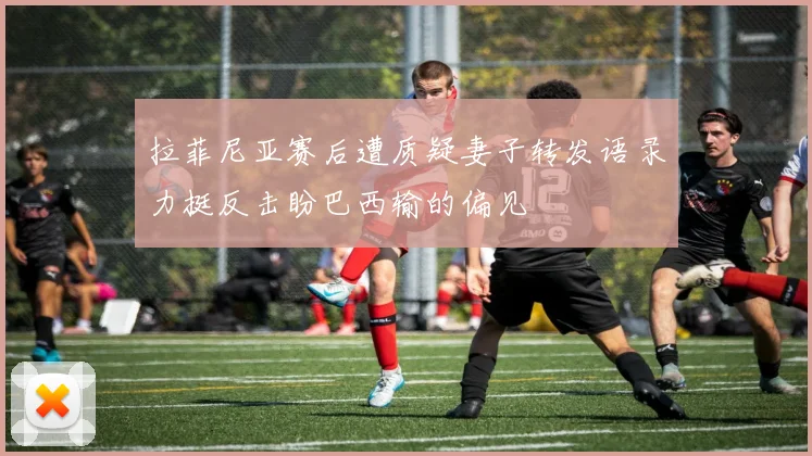 拉菲尼亚赛后遭质疑妻子转发语录力挺反击盼巴西输的偏见