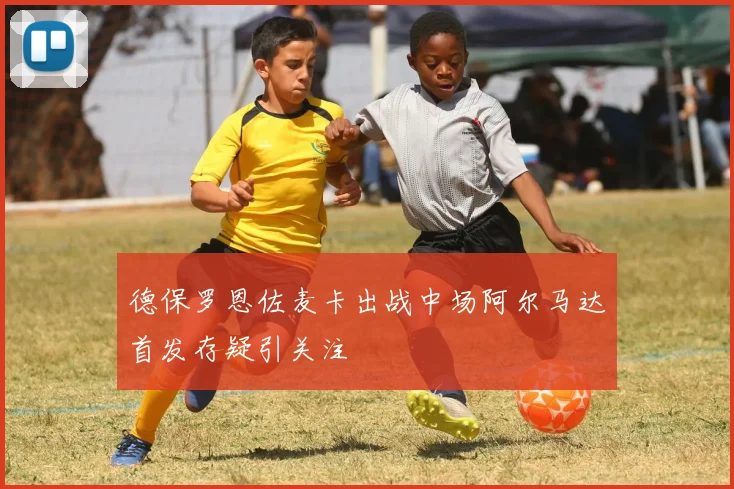 德保罗恩佐麦卡出战中场阿尔马达首发存疑引关注