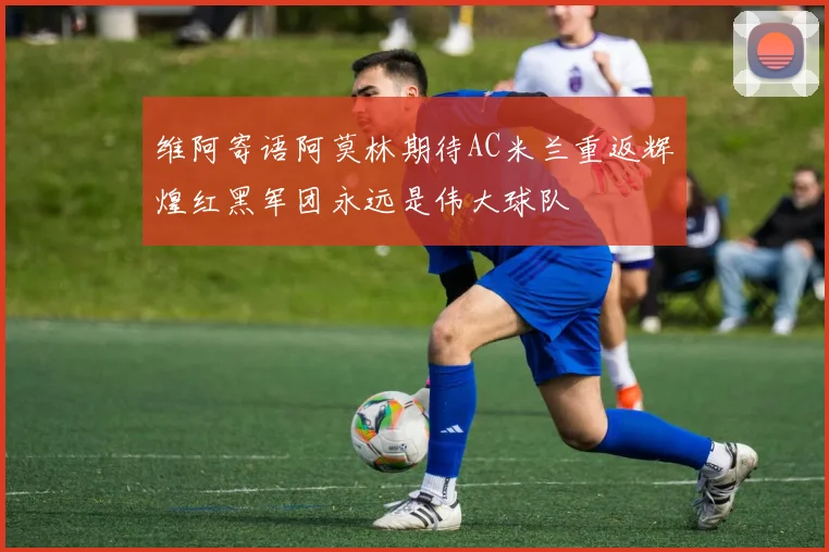 维阿寄语阿莫林期待AC米兰重返辉煌红黑军团永远是伟大球队