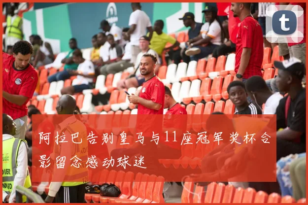 阿拉巴告别皇马与11座冠军奖杯合影留念感动球迷