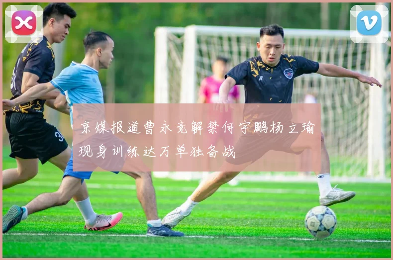 京媒报道曹永竞解禁何宇鹏杨立瑜现身训练达万单独备战