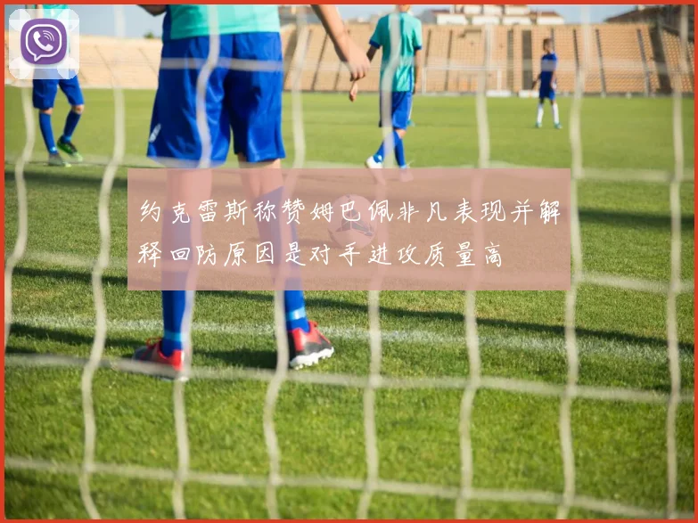 约克雷斯称赞姆巴佩非凡表现并解释回防原因是对手进攻质量高