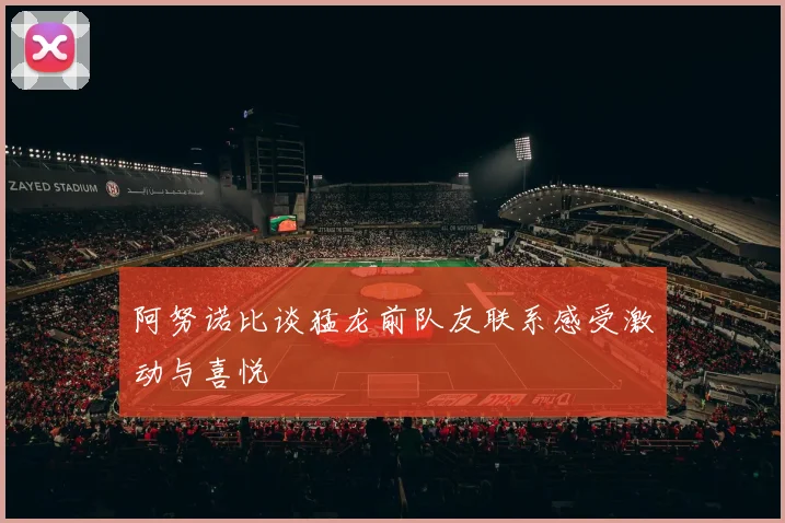 阿努诺比谈猛龙前队友联系感受激动与喜悦