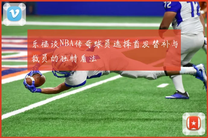 乐福谈NBA传奇球员选择首发替补与裁员的独特看法