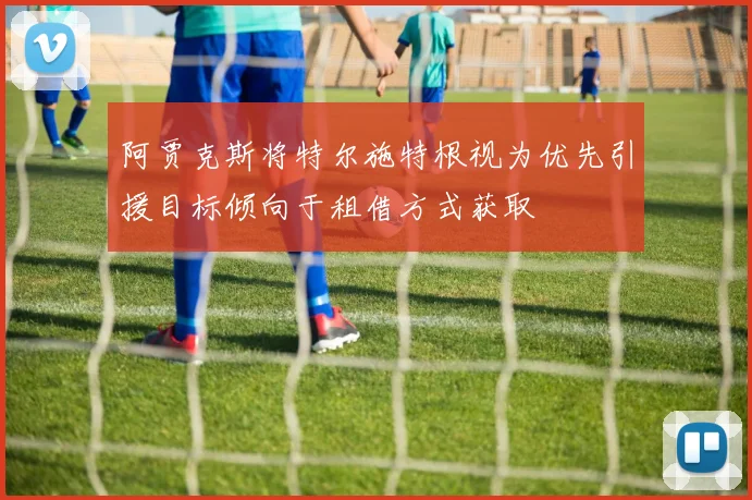 阿贾克斯将特尔施特根视为优先引援目标倾向于租借方式获取