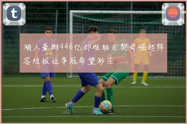 湖人豪掷446亿却难助东契奇崛起阵容短板让争冠希望渺茫