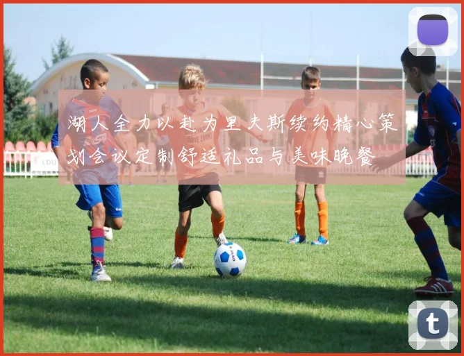 湖人全力以赴为里夫斯续约精心策划会议定制舒适礼品与美味晚餐