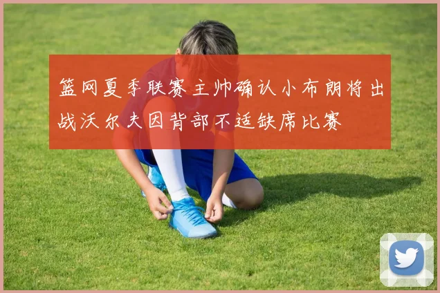 篮网夏季联赛主帅确认小布朗将出战沃尔夫因背部不适缺席比赛