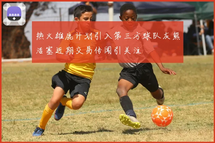 热火雄鹿计划引入第三方球队灰熊活塞近期交易传闻引关注