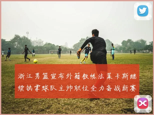 浙江男篮宣布外籍教练法莱卡斯继续执掌球队主帅职位全力备战新赛季
