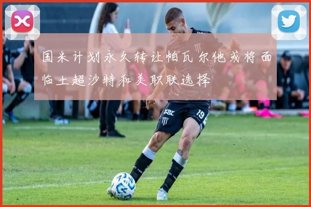国米计划永久转让帕瓦尔他或将面临土超沙特和美职联选择