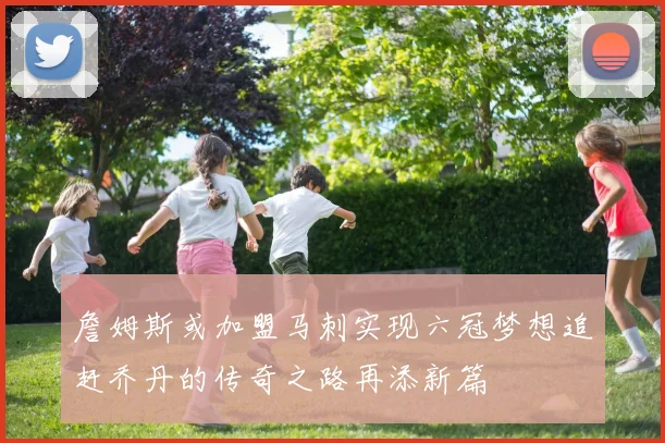 詹姆斯或加盟马刺实现六冠梦想追赶乔丹的传奇之路再添新篇