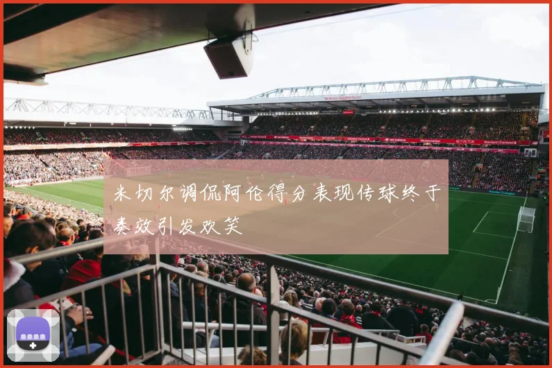 米切尔调侃阿伦得分表现传球终于奏效引发欢笑