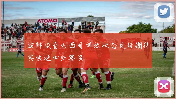 波帅谈普利西奇训练状态良好期待其快速回归赛场